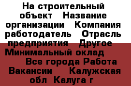 На строительный объект › Название организации ­ Компания-работодатель › Отрасль предприятия ­ Другое › Минимальный оклад ­ 35 000 - Все города Работа » Вакансии   . Калужская обл.,Калуга г.